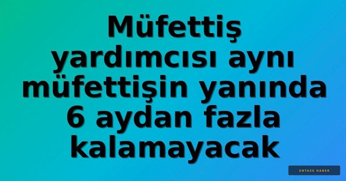 Müfettiş Yardımcılarına Yeni Kural: 6 Ay Sınırı Getirildi